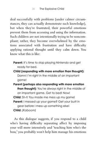 30 The Explosive Child
deal successfully with problems (under calmer circum-
stances, they can actually demonstrate such knowledge),
but when they’re frustrated, their powerful emotions
prevent them from accessing and using the information.
Such children are not intentionally trying to be noncom-
pliant; rather, they become overwhelmed by the emo-
tions associated with frustration and have difﬁculty
applying rational thought until they calm down. You
know what this is like:
Parent: It’s time to stop playing Nintendo and get
ready for bed.
Child (responding with more emotion than thought):
Damn! I’m right in the middle of an important
game!
Parent (perhaps also responding with more emotion
than thought): You’re always right in the middle of
an important game. Get to bed! Now!
Child: Sh-t! You made me mess up my game!
Parent: I messed up your game? Get your butt in
gear before I mess up something else!
Child: (Kaboom)
As this dialogue suggests, if you respond to a child
who’s having difﬁculty separating affect by imposing
your will more intensively and “teaching him who’s the
boss,” you probably won’t help him manage his emotions
 