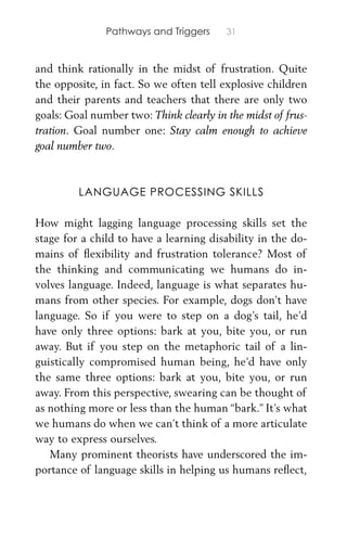 Pathways and Triggers 31
and think rationally in the midst of frustration. Quite
the opposite, in fact. So we often tell explosive children
and their parents and teachers that there are only two
goals: Goal number two: Think clearly in the midst of frus-
tration. Goal number one: Stay calm enough to achieve
goal number two.
LANGUAGE PROCESSING SKILLS
How might lagging language processing skills set the
stage for a child to have a learning disability in the do-
mains of ﬂexibility and frustration tolerance? Most of
the thinking and communicating we humans do in-
volves language. Indeed, language is what separates hu-
mans from other species. For example, dogs don’t have
language. So if you were to step on a dog’s tail, he’d
have only three options: bark at you, bite you, or run
away. But if you step on the metaphoric tail of a lin-
guistically compromised human being, he’d have only
the same three options: bark at you, bite you, or run
away. From this perspective, swearing can be thought of
as nothing more or less than the human “bark.” It’s what
we humans do when we can’t think of a more articulate
way to express ourselves.
Many prominent theorists have underscored the im-
portance of language skills in helping us humans reﬂect,
 