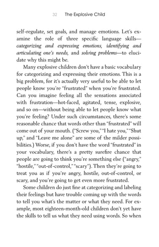 32 The Explosive Child
self-regulate, set goals, and manage emotions. Let’s ex-
amine the role of three speciﬁc language skills—
categorizing and expressing emotions, identifying and
articulating one’s needs, and solving problems—to eluci-
date why this might be.
Many explosive children don’t have a basic vocabulary
for categorizing and expressing their emotions. This is a
big problem, for it’s actually very useful to be able to let
people know you’re “frustrated” when you’re frustrated.
Can you imagine feeling all the sensations associated
with frustration—hot-faced, agitated, tense, explosive,
and so on—without being able to let people know what
you’re feeling? Under such circumstances, there’s some
reasonable chance that words other than “frustrated” will
come out of your mouth. (“Screw you,”“I hate you,”“Shut
up,” and “Leave me alone” are some of the milder possi-
bilities.) Worse, if you don’t have the word “frustrated” in
your vocabulary, there’s a pretty sureﬁre chance that
people are going to think you’re something else (“angry,”
“hostile,” “out-of-control,” “scary”). Then they’re going to
treat you as if you’re angry, hostile, out-of-control, or
scary, and you’re going to get even more frustrated.
Some children do just ﬁne at categorizing and labeling
their feelings but have trouble coming up with the words
to tell you what’s the matter or what they need. For ex-
ample, most eighteen-month-old children don’t yet have
the skills to tell us what they need using words. So when
 