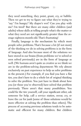Pathways and Triggers 33
they need something, they point, grunt, cry, or babble.
Then we get to try to ﬁgure out what they’re trying to
“say.” I’m hungry? My diaper’s wet? Can you play with
me? I’m tired? But there are many older children (and
adults) whose skills at telling people what’s the matter or
what they need are not signiﬁcantly greater than the av-
erage eighteen-month-old. That’s frustrating!
Finally, language is the mechanism by which most
people solve problems. That’s because a lot (if not most)
of the thinking we do in solving problems is in the form
of language. And also because most of the solutions we
have stored in our brains (from problems we’ve solved or
seen solved previously) are in the form of language as
well. (We humans aren’t quite as creative as we think we
are in the problem-solving department: We rely almost
exclusively on past experience to help us solve problems
in the present.) For example, if you ﬁnd you have a ﬂat
tire, you don’t have to do a whole lot of original thinking
to solve the problem. You just have to think about how
you (or those you’ve observed) have solved that problem
previously. There aren’t that many possibilities. You
could ﬁx the tire yourself, call your signiﬁcant other, ask
someone for help, call a service station, swear, cry, or
leave the car for junk (some of those solutions would be
more effective at solving the problem than others). The
process of accessing previous solutions tends to be auto-
matic and efﬁcient for many children. But children
 