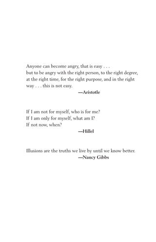 Anyone can become angry, that is easy . . .
but to be angry with the right person, to the right degree,
at the right time, for the right purpose, and in the right
way . . . this is not easy.
—Aristotle
If I am not for myself, who is for me?
If I am only for myself, what am I?
If not now, when?
—Hillel
Illusions are the truths we live by until we know better.
—Nancy Gibbs
 