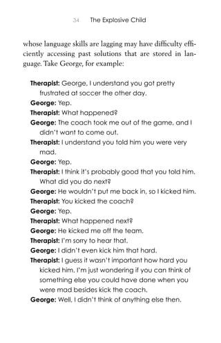 34 The Explosive Child
whose language skills are lagging may have difﬁculty efﬁ-
ciently accessing past solutions that are stored in lan-
guage. Take George, for example:
Therapist: George, I understand you got pretty
frustrated at soccer the other day.
George: Yep.
Therapist: What happened?
George: The coach took me out of the game, and I
didn’t want to come out.
Therapist: I understand you told him you were very
mad.
George: Yep.
Therapist: I think it’s probably good that you told him.
What did you do next?
George: He wouldn’t put me back in, so I kicked him.
Therapist: You kicked the coach?
George: Yep.
Therapist: What happened next?
George: He kicked me off the team.
Therapist: I’m sorry to hear that.
George: I didn’t even kick him that hard.
Therapist: I guess it wasn’t important how hard you
kicked him. I’m just wondering if you can think of
something else you could have done when you
were mad besides kick the coach.
George: Well, I didn’t think of anything else then.
 