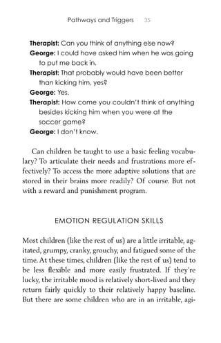Pathways and Triggers 35
Therapist: Can you think of anything else now?
George: I could have asked him when he was going
to put me back in.
Therapist: That probably would have been better
than kicking him, yes?
George: Yes.
Therapist: How come you couldn’t think of anything
besides kicking him when you were at the
soccer game?
George: I don’t know.
Can children be taught to use a basic feeling vocabu-
lary? To articulate their needs and frustrations more ef-
fectively? To access the more adaptive solutions that are
stored in their brains more readily? Of course. But not
with a reward and punishment program.
EMOTION REGULATION SKILLS
Most children (like the rest of us) are a little irritable, ag-
itated, grumpy, cranky, grouchy, and fatigued some of the
time.At these times, children (like the rest of us) tend to
be less ﬂexible and more easily frustrated. If they’re
lucky, the irritable mood is relatively short-lived and they
return fairly quickly to their relatively happy baseline.
But there are some children who are in an irritable, agi-
 
