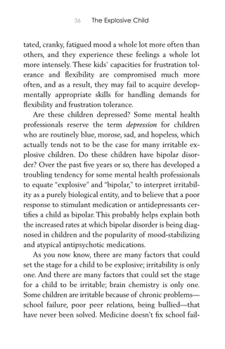 36 The Explosive Child
tated, cranky, fatigued mood a whole lot more often than
others, and they experience these feelings a whole lot
more intensely. These kids’ capacities for frustration tol-
erance and ﬂexibility are compromised much more
often, and as a result, they may fail to acquire develop-
mentally appropriate skills for handling demands for
ﬂexibility and frustration tolerance.
Are these children depressed? Some mental health
professionals reserve the term depression for children
who are routinely blue, morose, sad, and hopeless, which
actually tends not to be the case for many irritable ex-
plosive children. Do these children have bipolar disor-
der? Over the past ﬁve years or so, there has developed a
troubling tendency for some mental health professionals
to equate “explosive” and “bipolar,” to interpret irritabil-
ity as a purely biological entity, and to believe that a poor
response to stimulant medication or antidepressants cer-
tiﬁes a child as bipolar. This probably helps explain both
the increased rates at which bipolar disorder is being diag-
nosed in children and the popularity of mood-stabilizing
and atypical antipsychotic medications.
As you now know, there are many factors that could
set the stage for a child to be explosive; irritability is only
one. And there are many factors that could set the stage
for a child to be irritable; brain chemistry is only one.
Some children are irritable because of chronic problems—
school failure, poor peer relations, being bullied—that
have never been solved. Medicine doesn’t ﬁx school fail-
 