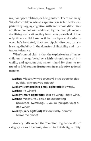 Pathways and Triggers 37
ure, poor peer relations, or being bullied.There are many
“bipolar” children whose explosiveness is far better ex-
plained by lagging cognitive skills and whose difﬁculties
are therefore not well addressed by the multiple mood-
stabilizing medications they have been prescribed. If the
only time a child looks as if he has bipolar disorder is
when he’s frustrated, that’s not bipolar disorder; that’s a
learning disability in the domains of ﬂexibility and frus-
tration tolerance.
What’s crystal clear is that the explosiveness of many
children is being fueled by a fairly chronic state of irri-
tability and agitation that makes it hard for them to re-
spond to life’s routine frustrations in an adaptive, rational
manner.
Mother: Mickey, why so grumpy? It’s a beautiful day
outside. Why are you indoors?
Mickey (slumped in a chair, agitated): It’s windy.
Mother: It’s windy?
Mickey (more agitated): I said it’s windy. I hate wind.
Mother: Mickey, you could be out playing
basketball, swimming . . . you’re this upset over a
little wind?
Mickey (very agitated): It’s too windy, dammit!
Leave me alone!
Anxiety falls under the “emotion regulation skills”
category as well because, similar to irritability, anxiety
 