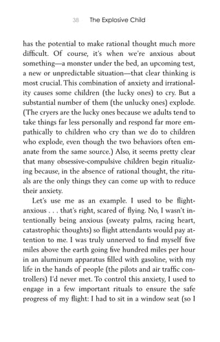 38 The Explosive Child
has the potential to make rational thought much more
difﬁcult. Of course, it’s when we’re anxious about
something—a monster under the bed, an upcoming test,
a new or unpredictable situation—that clear thinking is
most crucial. This combination of anxiety and irrational-
ity causes some children (the lucky ones) to cry. But a
substantial number of them (the unlucky ones) explode.
(The cryers are the lucky ones because we adults tend to
take things far less personally and respond far more em-
pathically to children who cry than we do to children
who explode, even though the two behaviors often em-
anate from the same source.) Also, it seems pretty clear
that many obsessive-compulsive children begin ritualiz-
ing because, in the absence of rational thought, the ritu-
als are the only things they can come up with to reduce
their anxiety.
Let’s use me as an example. I used to be ﬂight-
anxious . . . that’s right, scared of ﬂying. No, I wasn’t in-
tentionally being anxious (sweaty palms, racing heart,
catastrophic thoughts) so ﬂight attendants would pay at-
tention to me. I was truly unnerved to ﬁnd myself ﬁve
miles above the earth going ﬁve hundred miles per hour
in an aluminum apparatus ﬁlled with gasoline, with my
life in the hands of people (the pilots and air trafﬁc con-
trollers) I’d never met. To control this anxiety, I used to
engage in a few important rituals to ensure the safe
progress of my ﬂight: I had to sit in a window seat (so I
 