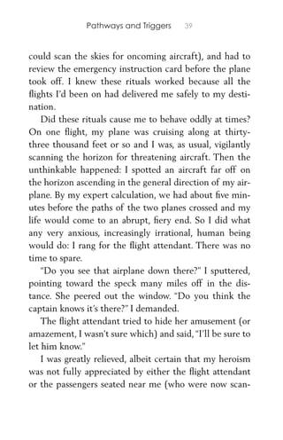 Pathways and Triggers 39
could scan the skies for oncoming aircraft), and had to
review the emergency instruction card before the plane
took off. I knew these rituals worked because all the
ﬂights I’d been on had delivered me safely to my desti-
nation.
Did these rituals cause me to behave oddly at times?
On one ﬂight, my plane was cruising along at thirty-
three thousand feet or so and I was, as usual, vigilantly
scanning the horizon for threatening aircraft. Then the
unthinkable happened: I spotted an aircraft far off on
the horizon ascending in the general direction of my air-
plane. By my expert calculation, we had about ﬁve min-
utes before the paths of the two planes crossed and my
life would come to an abrupt, ﬁery end. So I did what
any very anxious, increasingly irrational, human being
would do: I rang for the ﬂight attendant. There was no
time to spare.
“Do you see that airplane down there?” I sputtered,
pointing toward the speck many miles off in the dis-
tance. She peered out the window. “Do you think the
captain knows it’s there?” I demanded.
The ﬂight attendant tried to hide her amusement (or
amazement, I wasn’t sure which) and said, “I’ll be sure to
let him know.”
I was greatly relieved, albeit certain that my heroism
was not fully appreciated by either the ﬂight attendant
or the passengers seated near me (who were now scan-
 