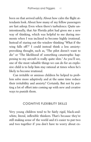 Pathways and Triggers 41
been on that arrived safely. About how calm the ﬂight at-
tendants look. About how many of my fellow passengers
are fast asleep. Even when there’s turbulence. Quite un-
intentionally, that Air Florida pilot had given me a new
way of thinking, which was helpful to me during mo-
ments when I was inclined to become highly irrational.
Instead of staring out the window thinking “What if the
wing falls off?” I could instead think a less anxiety-
provoking thought, such as, “The pilot doesn’t want to
die” or “The likelihood of something catastrophic hap-
pening to my aircraft is really quite slim.” As you’ll see,
one of the most valuable things we can do for an explo-
sive child is to help him stay rational at times when he’s
likely to become irrational.
Can irritable or anxious children be helped to prob-
lem solve more adaptively and at the same time reduce
their irritability and anxiety? Certainly. But not by put-
ting a lot of effort into coming up with new and creative
ways to punish them.
COGNITIVE FLEXIBILITY SKILLS
Very young children tend to be fairly rigid, black-and-
white, literal, inﬂexible thinkers. That’s because they’re
still making sense of the world and it’s easier to put two
and two together if you don’t have to worry about ex-
 