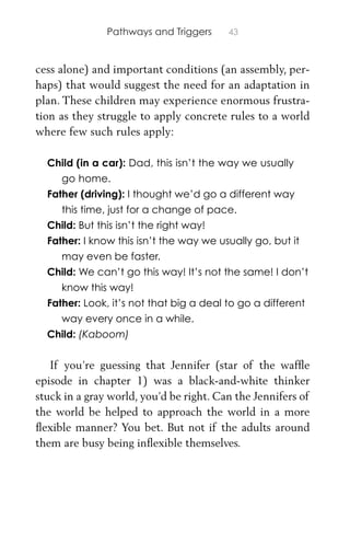 Pathways and Triggers 43
cess alone) and important conditions (an assembly, per-
haps) that would suggest the need for an adaptation in
plan. These children may experience enormous frustra-
tion as they struggle to apply concrete rules to a world
where few such rules apply:
Child (in a car): Dad, this isn’t the way we usually
go home.
Father (driving): I thought we’d go a different way
this time, just for a change of pace.
Child: But this isn’t the right way!
Father: I know this isn’t the way we usually go, but it
may even be faster.
Child: We can’t go this way! It’s not the same! I don’t
know this way!
Father: Look, it’s not that big a deal to go a different
way every once in a while.
Child: (Kaboom)
If you’re guessing that Jennifer (star of the wafﬂe
episode in chapter 1) was a black-and-white thinker
stuck in a gray world, you’d be right. Can the Jennifers of
the world be helped to approach the world in a more
ﬂexible manner? You bet. But not if the adults around
them are busy being inﬂexible themselves.
 