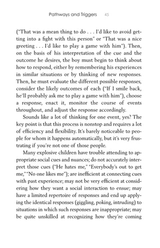 Pathways and Triggers 45
(“That was a mean thing to do . . . I’d like to avoid get-
ting into a ﬁght with this person” or “That was a nice
greeting . . . I’d like to play a game with him”). Then,
on the basis of his interpretation of the cue and the
outcome he desires, the boy must begin to think about
how to respond, either by remembering his experiences
in similar situations or by thinking of new responses.
Then, he must evaluate the different possible responses,
consider the likely outcomes of each (“If I smile back,
he’ll probably ask me to play a game with him”), choose
a response, enact it, monitor the course of events
throughout, and adjust the response accordingly.
Sounds like a lot of thinking for one event, yes? The
key point is that this process is nonstop and requires a lot
of efﬁciency and ﬂexibility. It’s barely noticeable to peo-
ple for whom it happens automatically, but it’s very frus-
trating if you’re not one of those people.
Many explosive children have trouble attending to ap-
propriate social cues and nuances; do not accurately inter-
pret those cues (“He hates me,” “Everybody’s out to get
me,”“No one likes me”); are inefﬁcient at connecting cues
with past experience; may not be very efﬁcient at consid-
ering how they want a social interaction to ensue; may
have a limited repertoire of responses and end up apply-
ing the identical responses (giggling, poking, intruding) to
situations in which such responses are inappropriate; may
be quite unskilled at recognizing how they’re coming
 