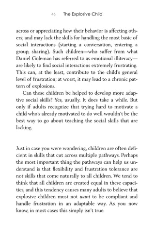 46 The Explosive Child
across or appreciating how their behavior is affecting oth-
ers; and may lack the skills for handling the most basic of
social interactions (starting a conversation, entering a
group, sharing). Such children—who suffer from what
Daniel Goleman has referred to as emotional illiteracy—
are likely to ﬁnd social interactions extremely frustrating.
This can, at the least, contribute to the child’s general
level of frustration; at worst, it may lead to a chronic pat-
tern of explosions.
Can these children be helped to develop more adap-
tive social skills? Yes, usually. It does take a while. But
only if adults recognize that trying hard to motivate a
child who’s already motivated to do well wouldn’t be the
best way to go about teaching the social skills that are
lacking.
Just in case you were wondering, children are often deﬁ-
cient in skills that cut across multiple pathways. Perhaps
the most important thing the pathways can help us un-
derstand is that ﬂexibility and frustration tolerance are
not skills that come naturally to all children. We tend to
think that all children are created equal in these capaci-
ties, and this tendency causes many adults to believe that
explosive children must not want to be compliant and
handle frustration in an adaptable way. As you now
know, in most cases this simply isn’t true.
 