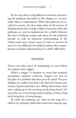Pathways and Triggers 47
By the way, there’s a big difference between interpret-
ing the pathways described in this chapter as “excuses”
rather than as “explanations.” When the pathways are in-
voked as excuses, the door slams shut on the process of
thinking about how to help a child. Conversely, when the
pathways are used as explanations for a child’s behavior,
the door to helping swings wide open, for the pathways
provide us with an improved understanding of the
child’s needs and a clearer sense of what we need to do
next. It’s very difﬁcult to be helpful without this compre-
hensive, in-depth understanding of a child’s difﬁculties.
TRIGGERS
There’s one other piece of terminology to cover before
the chapter ends: triggers.
What’s a trigger? A situation or event that routinely
precipitates explosive outbursts. Triggers can best be
thought of as problems that have yet to be solved. The pos-
sibilities are endless, but here’s the short list: homework,
sensory hypersensitivities, tics, sibling interactions, bed-
time, waking up in the morning, meals, being bored, rid-
ing in the car, recess, being teased, reading, writing, being
tired, being hot, or being hungry.
So while the pathways are what set the stage for a
child to be explosive (skills that need to be trained), trig-
 