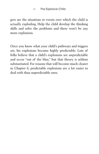 48 The Explosive Child
gers are the situations or events over which the child is
actually exploding. Help the child develop the thinking
skills and solve the problems and there won’t be any
more explosions.
Once you know what your child’s pathways and triggers
are, his explosions become highly predictable. Lots of
folks believe that a child’s explosions are unpredictable
and occur “out of the blue,” but that theory is seldom
substantiated. For reasons that will become much clearer
in Chapter 6, predictable explosions are a lot easier to
deal with than unpredictable ones.
 