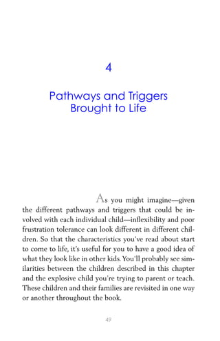 4
Pathways and Triggers
Brought to Life
As you might imagine—given
the different pathways and triggers that could be in-
volved with each individual child—inﬂexibility and poor
frustration tolerance can look different in different chil-
dren. So that the characteristics you’ve read about start
to come to life, it’s useful for you to have a good idea of
what they look like in other kids.You’ll probably see sim-
ilarities between the children described in this chapter
and the explosive child you’re trying to parent or teach.
These children and their families are revisited in one way
or another throughout the book.
49
 