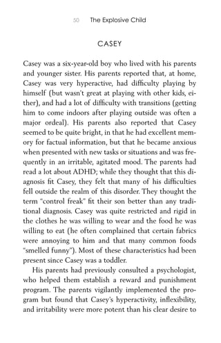 50 The Explosive Child
CASEY
Casey was a six-year-old boy who lived with his parents
and younger sister. His parents reported that, at home,
Casey was very hyperactive, had difﬁculty playing by
himself (but wasn’t great at playing with other kids, ei-
ther), and had a lot of difﬁculty with transitions (getting
him to come indoors after playing outside was often a
major ordeal). His parents also reported that Casey
seemed to be quite bright, in that he had excellent mem-
ory for factual information, but that he became anxious
when presented with new tasks or situations and was fre-
quently in an irritable, agitated mood. The parents had
read a lot about ADHD; while they thought that this di-
agnosis ﬁt Casey, they felt that many of his difﬁculties
fell outside the realm of this disorder. They thought the
term “control freak” ﬁt their son better than any tradi-
tional diagnosis. Casey was quite restricted and rigid in
the clothes he was willing to wear and the food he was
willing to eat (he often complained that certain fabrics
were annoying to him and that many common foods
“smelled funny”). Most of these characteristics had been
present since Casey was a toddler.
His parents had previously consulted a psychologist,
who helped them establish a reward and punishment
program. The parents vigilantly implemented the pro-
gram but found that Casey’s hyperactivity, inﬂexibility,
and irritability were more potent than his clear desire to
 