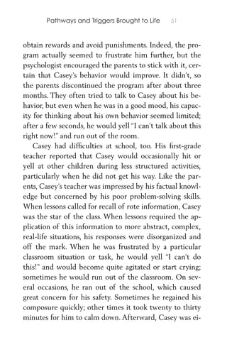 Pathways and Triggers Brought to Life 51
obtain rewards and avoid punishments. Indeed, the pro-
gram actually seemed to frustrate him further, but the
psychologist encouraged the parents to stick with it, cer-
tain that Casey’s behavior would improve. It didn’t, so
the parents discontinued the program after about three
months. They often tried to talk to Casey about his be-
havior, but even when he was in a good mood, his capac-
ity for thinking about his own behavior seemed limited;
after a few seconds, he would yell “I can’t talk about this
right now!” and run out of the room.
Casey had difﬁculties at school, too. His ﬁrst-grade
teacher reported that Casey would occasionally hit or
yell at other children during less structured activities,
particularly when he did not get his way. Like the par-
ents, Casey’s teacher was impressed by his factual knowl-
edge but concerned by his poor problem-solving skills.
When lessons called for recall of rote information, Casey
was the star of the class. When lessons required the ap-
plication of this information to more abstract, complex,
real-life situations, his responses were disorganized and
off the mark. When he was frustrated by a particular
classroom situation or task, he would yell “I can’t do
this!” and would become quite agitated or start crying;
sometimes he would run out of the classroom. On sev-
eral occasions, he ran out of the school, which caused
great concern for his safety. Sometimes he regained his
composure quickly; other times it took twenty to thirty
minutes for him to calm down. Afterward, Casey was ei-
 