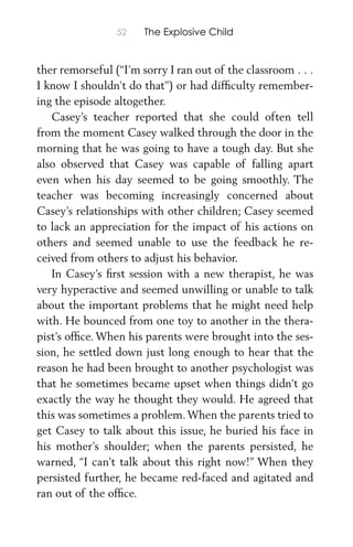 52 The Explosive Child
ther remorseful (“I’m sorry I ran out of the classroom . . .
I know I shouldn’t do that”) or had difﬁculty remember-
ing the episode altogether.
Casey’s teacher reported that she could often tell
from the moment Casey walked through the door in the
morning that he was going to have a tough day. But she
also observed that Casey was capable of falling apart
even when his day seemed to be going smoothly. The
teacher was becoming increasingly concerned about
Casey’s relationships with other children; Casey seemed
to lack an appreciation for the impact of his actions on
others and seemed unable to use the feedback he re-
ceived from others to adjust his behavior.
In Casey’s ﬁrst session with a new therapist, he was
very hyperactive and seemed unwilling or unable to talk
about the important problems that he might need help
with. He bounced from one toy to another in the thera-
pist’s ofﬁce. When his parents were brought into the ses-
sion, he settled down just long enough to hear that the
reason he had been brought to another psychologist was
that he sometimes became upset when things didn’t go
exactly the way he thought they would. He agreed that
this was sometimes a problem.When the parents tried to
get Casey to talk about this issue, he buried his face in
his mother’s shoulder; when the parents persisted, he
warned, “I can’t talk about this right now!” When they
persisted further, he became red-faced and agitated and
ran out of the ofﬁce.
 