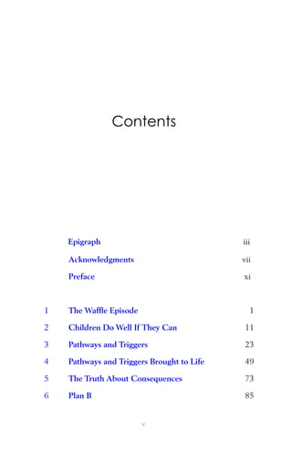 Contents
Epigraph iii
Acknowledgments vii
Preface xi
1 The Wafﬂe Episode 1
2 Children Do Well If They Can 11
3 Pathways and Triggers 23
4 Pathways and Triggers Brought to Life 49
5 The Truth About Consequences 73
6 Plan B 85
v
 