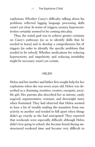 54 The Explosive Child
explosions. Whether Casey’s difﬁculty talking about his
problems reﬂected lagging language processing skills
wasn’t yet clear. In terms of triggers, sensory hypersensi-
tivities certainly seemed to be coming into play.
Thus, the initial goal was to achieve greater certainty
on Casey’s pathways (so as to identify skills that he
needed to learn) and to develop a comprehensive list of
triggers (in order to identify the speciﬁc problems that
needed to be solved). Whether medications for reducing
hyperactivity and impulsivity and reducing irritability
might be necessary wasn’t yet certain.
HELEN
Helen and her mother and father ﬁrst sought help for her
explosions when she was seven years old. Helen was de-
scribed as a charming, sensitive, creative, energetic, socia-
ble girl. Her parents also described her as intense, easily
angered, argumentative, resistant, and downright nasty
when frustrated. They had observed that Helen seemed
to have a lot of trouble making the transition from one
activity to another and tended to fall apart when things
didn’t go exactly as she had anticipated. They reported
that weekends were especially difﬁcult; although Helen
didn’t love going to school, she became bored during un-
structured weekend time and became very difﬁcult to
 