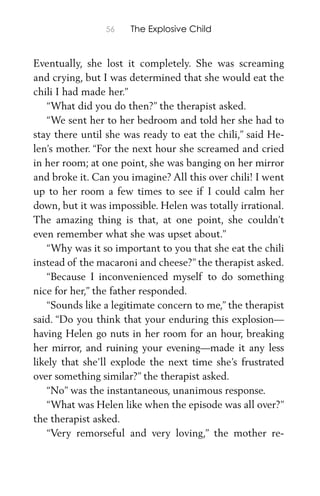 56 The Explosive Child
Eventually, she lost it completely. She was screaming
and crying, but I was determined that she would eat the
chili I had made her.”
“What did you do then?” the therapist asked.
“We sent her to her bedroom and told her she had to
stay there until she was ready to eat the chili,” said He-
len’s mother. “For the next hour she screamed and cried
in her room; at one point, she was banging on her mirror
and broke it. Can you imagine? All this over chili! I went
up to her room a few times to see if I could calm her
down, but it was impossible. Helen was totally irrational.
The amazing thing is that, at one point, she couldn’t
even remember what she was upset about.”
“Why was it so important to you that she eat the chili
instead of the macaroni and cheese?” the therapist asked.
“Because I inconvenienced myself to do something
nice for her,” the father responded.
“Sounds like a legitimate concern to me,” the therapist
said. “Do you think that your enduring this explosion—
having Helen go nuts in her room for an hour, breaking
her mirror, and ruining your evening—made it any less
likely that she’ll explode the next time she’s frustrated
over something similar?” the therapist asked.
“No” was the instantaneous, unanimous response.
“What was Helen like when the episode was all over?”
the therapist asked.
“Very remorseful and very loving,” the mother re-
 