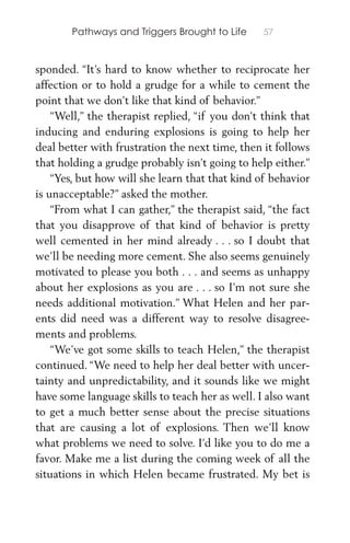 Pathways and Triggers Brought to Life 57
sponded. “It’s hard to know whether to reciprocate her
affection or to hold a grudge for a while to cement the
point that we don’t like that kind of behavior.”
“Well,” the therapist replied, “if you don’t think that
inducing and enduring explosions is going to help her
deal better with frustration the next time, then it follows
that holding a grudge probably isn’t going to help either.”
“Yes, but how will she learn that that kind of behavior
is unacceptable?” asked the mother.
“From what I can gather,” the therapist said, “the fact
that you disapprove of that kind of behavior is pretty
well cemented in her mind already . . . so I doubt that
we’ll be needing more cement. She also seems genuinely
motivated to please you both . . . and seems as unhappy
about her explosions as you are . . . so I’m not sure she
needs additional motivation.” What Helen and her par-
ents did need was a different way to resolve disagree-
ments and problems.
“We’ve got some skills to teach Helen,” the therapist
continued. “We need to help her deal better with uncer-
tainty and unpredictability, and it sounds like we might
have some language skills to teach her as well. I also want
to get a much better sense about the precise situations
that are causing a lot of explosions. Then we’ll know
what problems we need to solve. I’d like you to do me a
favor. Make me a list during the coming week of all the
situations in which Helen became frustrated. My bet is
 