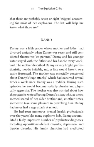 58 The Explosive Child
that there are probably seven or eight ‘triggers’ account-
ing for most of her explosions. The list will help me
know what those are.”
DANNY
Danny was a ﬁfth grader whose mother and father had
divorced amicably when Danny was seven and still con-
sidered themselves “co-parents.” Danny and his younger
sister stayed with the father and his ﬁancée every week-
end. The mother described Danny as very bright, perfec-
tionistic, moody, irritable, and, as fate would have it, very
easily frustrated. The mother was especially concerned
about Danny’s “rage attacks,” which had occurred several
times a week since Danny was a toddler. During such
episodes, he would become verbally abusive and physi-
cally aggressive. The mother was also worried about how
these attacks were affecting Danny’s sister, who, at times,
seemed scared of her older brother and, at other times,
seemed to take some pleasure in provoking him. Danny
had never had a rage attack at school.
He had seen numerous mental health professionals
over the years; like many explosive kids, Danny accumu-
lated a fairly impressive number of psychiatric diagnoses,
including oppositional-deﬁant disorder, depression, and
bipolar disorder. His family physician had medicated
 