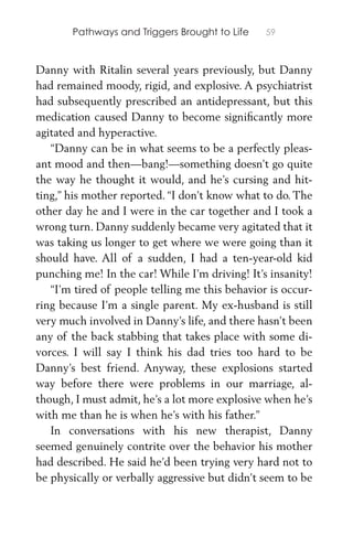 Pathways and Triggers Brought to Life 59
Danny with Ritalin several years previously, but Danny
had remained moody, rigid, and explosive. A psychiatrist
had subsequently prescribed an antidepressant, but this
medication caused Danny to become signiﬁcantly more
agitated and hyperactive.
“Danny can be in what seems to be a perfectly pleas-
ant mood and then—bang!—something doesn’t go quite
the way he thought it would, and he’s cursing and hit-
ting,” his mother reported. “I don’t know what to do. The
other day he and I were in the car together and I took a
wrong turn. Danny suddenly became very agitated that it
was taking us longer to get where we were going than it
should have. All of a sudden, I had a ten-year-old kid
punching me! In the car! While I’m driving! It’s insanity!
“I’m tired of people telling me this behavior is occur-
ring because I’m a single parent. My ex-husband is still
very much involved in Danny’s life, and there hasn’t been
any of the back stabbing that takes place with some di-
vorces. I will say I think his dad tries too hard to be
Danny’s best friend. Anyway, these explosions started
way before there were problems in our marriage, al-
though, I must admit, he’s a lot more explosive when he’s
with me than he is when he’s with his father.”
In conversations with his new therapist, Danny
seemed genuinely contrite over the behavior his mother
had described. He said he’d been trying very hard not to
be physically or verbally aggressive but didn’t seem to be
 