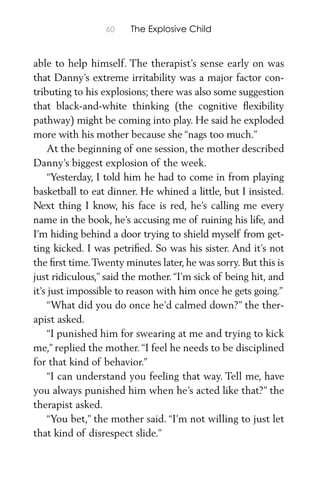 60 The Explosive Child
able to help himself. The therapist’s sense early on was
that Danny’s extreme irritability was a major factor con-
tributing to his explosions; there was also some suggestion
that black-and-white thinking (the cognitive ﬂexibility
pathway) might be coming into play. He said he exploded
more with his mother because she “nags too much.”
At the beginning of one session, the mother described
Danny’s biggest explosion of the week.
“Yesterday, I told him he had to come in from playing
basketball to eat dinner. He whined a little, but I insisted.
Next thing I know, his face is red, he’s calling me every
name in the book, he’s accusing me of ruining his life, and
I’m hiding behind a door trying to shield myself from get-
ting kicked. I was petriﬁed. So was his sister. And it’s not
the ﬁrst time.Twenty minutes later, he was sorry. But this is
just ridiculous,” said the mother. “I’m sick of being hit, and
it’s just impossible to reason with him once he gets going.”
“What did you do once he’d calmed down?” the ther-
apist asked.
“I punished him for swearing at me and trying to kick
me,” replied the mother.“I feel he needs to be disciplined
for that kind of behavior.”
“I can understand you feeling that way. Tell me, have
you always punished him when he’s acted like that?” the
therapist asked.
“You bet,” the mother said. “I’m not willing to just let
that kind of disrespect slide.”
 