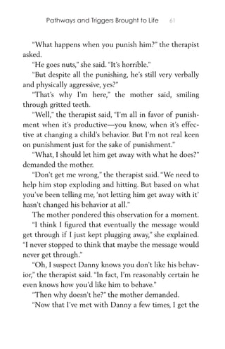 Pathways and Triggers Brought to Life 61
“What happens when you punish him?” the therapist
asked.
“He goes nuts,” she said. “It’s horrible.”
“But despite all the punishing, he’s still very verbally
and physically aggressive, yes?”
“That’s why I’m here,” the mother said, smiling
through gritted teeth.
“Well,” the therapist said, “I’m all in favor of punish-
ment when it’s productive—you know, when it’s effec-
tive at changing a child’s behavior. But I’m not real keen
on punishment just for the sake of punishment.”
“What, I should let him get away with what he does?”
demanded the mother.
“Don’t get me wrong,” the therapist said. “We need to
help him stop exploding and hitting. But based on what
you’ve been telling me, ‘not letting him get away with it’
hasn’t changed his behavior at all.”
The mother pondered this observation for a moment.
“I think I ﬁgured that eventually the message would
get through if I just kept plugging away,” she explained.
“I never stopped to think that maybe the message would
never get through.”
“Oh, I suspect Danny knows you don’t like his behav-
ior,” the therapist said. “In fact, I’m reasonably certain he
even knows how you’d like him to behave.”
“Then why doesn’t he?” the mother demanded.
“Now that I’ve met with Danny a few times, I get the
 