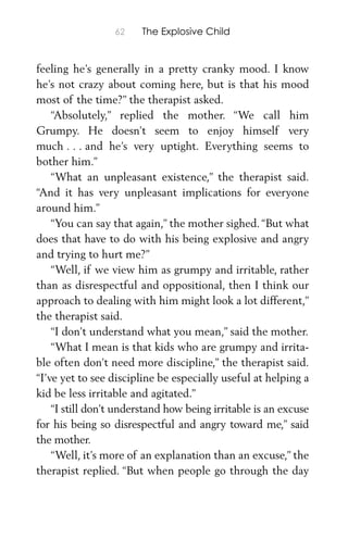 62 The Explosive Child
feeling he’s generally in a pretty cranky mood. I know
he’s not crazy about coming here, but is that his mood
most of the time?” the therapist asked.
“Absolutely,” replied the mother. “We call him
Grumpy. He doesn’t seem to enjoy himself very
much . . . and he’s very uptight. Everything seems to
bother him.”
“What an unpleasant existence,” the therapist said.
“And it has very unpleasant implications for everyone
around him.”
“You can say that again,” the mother sighed.“But what
does that have to do with his being explosive and angry
and trying to hurt me?”
“Well, if we view him as grumpy and irritable, rather
than as disrespectful and oppositional, then I think our
approach to dealing with him might look a lot different,”
the therapist said.
“I don’t understand what you mean,” said the mother.
“What I mean is that kids who are grumpy and irrita-
ble often don’t need more discipline,” the therapist said.
“I’ve yet to see discipline be especially useful at helping a
kid be less irritable and agitated.”
“I still don’t understand how being irritable is an excuse
for his being so disrespectful and angry toward me,” said
the mother.
“Well, it’s more of an explanation than an excuse,” the
therapist replied. “But when people go through the day
 