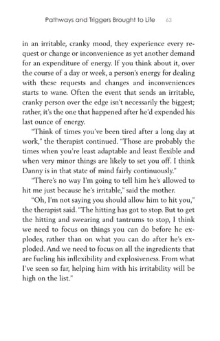 Pathways and Triggers Brought to Life 63
in an irritable, cranky mood, they experience every re-
quest or change or inconvenience as yet another demand
for an expenditure of energy. If you think about it, over
the course of a day or week, a person’s energy for dealing
with these requests and changes and inconveniences
starts to wane. Often the event that sends an irritable,
cranky person over the edge isn’t necessarily the biggest;
rather, it’s the one that happened after he’d expended his
last ounce of energy.
“Think of times you’ve been tired after a long day at
work,” the therapist continued. “Those are probably the
times when you’re least adaptable and least ﬂexible and
when very minor things are likely to set you off. I think
Danny is in that state of mind fairly continuously.”
“There’s no way I’m going to tell him he’s allowed to
hit me just because he’s irritable,” said the mother.
“Oh, I’m not saying you should allow him to hit you,”
the therapist said. “The hitting has got to stop. But to get
the hitting and swearing and tantrums to stop, I think
we need to focus on things you can do before he ex-
plodes, rather than on what you can do after he’s ex-
ploded. And we need to focus on all the ingredients that
are fueling his inﬂexibility and explosiveness. From what
I’ve seen so far, helping him with his irritability will be
high on the list.”
 