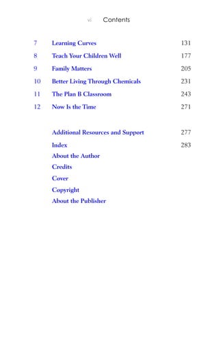 vi Contents
7 Learning Curves 131
8 Teach Your Children Well 177
9 Family Matters 205
10 Better Living Through Chemicals 231
11 The Plan B Classroom 243
12 Now Is the Time 271
Additional Resources and Support 277
About the Author
Credits
Cover
Copyright
About the Publisher
Index 283
 