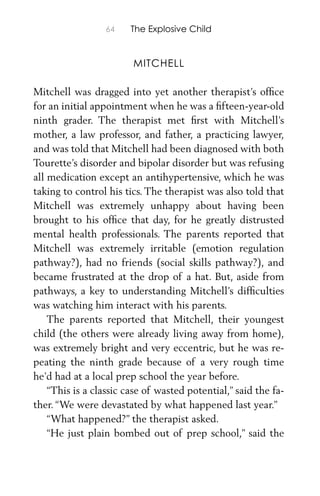 64 The Explosive Child
MITCHELL
Mitchell was dragged into yet another therapist’s ofﬁce
for an initial appointment when he was a ﬁfteen-year-old
ninth grader. The therapist met ﬁrst with Mitchell’s
mother, a law professor, and father, a practicing lawyer,
and was told that Mitchell had been diagnosed with both
Tourette’s disorder and bipolar disorder but was refusing
all medication except an antihypertensive, which he was
taking to control his tics. The therapist was also told that
Mitchell was extremely unhappy about having been
brought to his ofﬁce that day, for he greatly distrusted
mental health professionals. The parents reported that
Mitchell was extremely irritable (emotion regulation
pathway?), had no friends (social skills pathway?), and
became frustrated at the drop of a hat. But, aside from
pathways, a key to understanding Mitchell’s difﬁculties
was watching him interact with his parents.
The parents reported that Mitchell, their youngest
child (the others were already living away from home),
was extremely bright and very eccentric, but he was re-
peating the ninth grade because of a very rough time
he’d had at a local prep school the year before.
“This is a classic case of wasted potential,” said the fa-
ther. “We were devastated by what happened last year.”
“What happened?” the therapist asked.
“He just plain bombed out of prep school,” said the
 