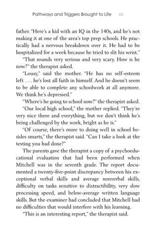 Pathways and Triggers Brought to Life 65
father. “Here’s a kid with an IQ in the 140s, and he’s not
making it at one of the area’s top prep schools. He prac-
tically had a nervous breakdown over it. He had to be
hospitalized for a week because he tried to slit his wrist.”
“That sounds very serious and very scary. How is he
now?” the therapist asked.
“Lousy,” said the mother. “He has no self-esteem
left . . . he’s lost all faith in himself. And he doesn’t seem
to be able to complete any schoolwork at all anymore.
We think he’s depressed.”
“Where’s he going to school now?” the therapist asked.
“Our local high school,” the mother replied. “They’re
very nice there and everything, but we don’t think he’s
being challenged by the work, bright as he is.”
“Of course, there’s more to doing well in school be-
sides smarts,” the therapist said. “Can I take a look at the
testing you had done?”
The parents gave the therapist a copy of a psychoedu-
cational evaluation that had been performed when
Mitchell was in the seventh grade. The report docu-
mented a twenty-ﬁve-point discrepancy between his ex-
ceptional verbal skills and average nonverbal skills,
difﬁculty on tasks sensitive to distractibility, very slow
processing speed, and below-average written language
skills. But the examiner had concluded that Mitchell had
no difﬁculties that would interfere with his learning.
“This is an interesting report,” the therapist said.
 