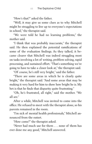 66 The Explosive Child
“How’s that?” asked the father.
“Well, it may give us some clues as to why Mitchell
might be struggling to live up to everyone’s expectations
in school,” the therapist said.
“We were told he had no learning problems,” the
mother said.
“I think that was probably inaccurate,” the therapist
said. He then explained the potential ramiﬁcations of
some of the evaluation ﬁndings. As they talked, it be-
came clearer that Mitchell was indeed struggling most
on tasks involving a lot of writing, problem solving, rapid
processing, and sustained effort. “That’s something we’re
going to have to take a closer look at,” the therapist said.
“Of course, he’s still very bright,” said the father.
“There are some areas in which he is clearly quite
bright,” the therapist said. “And some areas that may be
making it very hard for him to show how bright he is. My
bet is that he ﬁnds that disparity quite frustrating.”
“Oh, he’s frustrated, all right,” said the mother. “We
all are.”
After a while, Mitchell was invited to come into the
ofﬁce. He refused to meet with the therapist alone, so his
parents remained in the room.
“I’m sick of mental health professionals,” Mitchell an-
nounced from the outset.
“How come?” the therapist asked.
“Never had much use for them . . . none of them has
ever done me any good,” Mitchell answered.
 