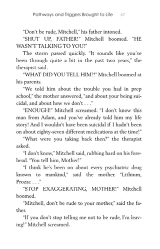 Pathways and Triggers Brought to Life 67
“Don’t be rude, Mitchell,” his father intoned.
“SHUT UP, FATHER!” Mitchell boomed. “HE
WASN’T TALKING TO YOU!”
The storm passed quickly. “It sounds like you’ve
been through quite a bit in the past two years,” the
therapist said.
“WHAT DID YOU TELL HIM?!” Mitchell boomed at
his parents.
“We told him about the trouble you had in prep
school,” the mother answered,“and about your being sui-
cidal, and about how we don’t . . .”
“ENOUGH!” Mitchell screamed. “I don’t know this
man from Adam, and you’ve already told him my life
story! And I wouldn’t have been suicidal if I hadn’t been
on about eighty-seven different medications at the time!”
“What were you taking back then?” the therapist
asked.
“I don’t know,” Mitchell said, rubbing hard on his fore-
head. “You tell him, Mother!”
“I think he’s been on about every psychiatric drug
known to mankind,” said the mother. “Lithium,
Prozac . . .”
“STOP EXAGGERATING, MOTHER!” Mitchell
boomed.
“Mitchell, don’t be rude to your mother,” said the fa-
ther.
“If you don’t stop telling me not to be rude, I’m leav-
ing!” Mitchell screamed.
 