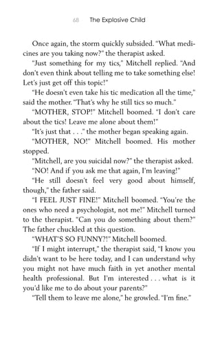 68 The Explosive Child
Once again, the storm quickly subsided. “What medi-
cines are you taking now?” the therapist asked.
“Just something for my tics,” Mitchell replied. “And
don’t even think about telling me to take something else!
Let’s just get off this topic!”
“He doesn’t even take his tic medication all the time,”
said the mother. “That’s why he still tics so much.”
“MOTHER, STOP!” Mitchell boomed. “I don’t care
about the tics! Leave me alone about them!”
“It’s just that . . .” the mother began speaking again.
“MOTHER, NO!” Mitchell boomed. His mother
stopped.
“Mitchell, are you suicidal now?” the therapist asked.
“NO! And if you ask me that again, I’m leaving!”
“He still doesn’t feel very good about himself,
though,” the father said.
“I FEEL JUST FINE!” Mitchell boomed. “You’re the
ones who need a psychologist, not me!” Mitchell turned
to the therapist. “Can you do something about them?”
The father chuckled at this question.
“WHAT’S SO FUNNY?!” Mitchell boomed.
“If I might interrupt,” the therapist said, “I know you
didn’t want to be here today, and I can understand why
you might not have much faith in yet another mental
health professional. But I’m interested . . . what is it
you’d like me to do about your parents?”
“Tell them to leave me alone,” he growled. “I’m ﬁne.”
 
