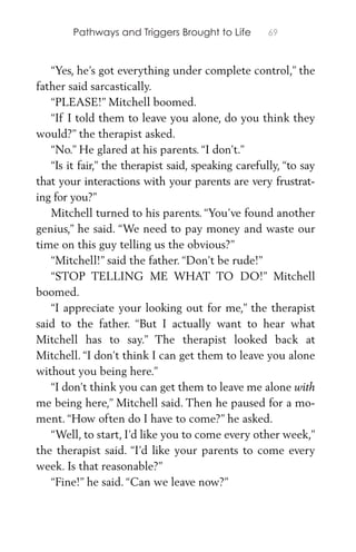 Pathways and Triggers Brought to Life 69
“Yes, he’s got everything under complete control,” the
father said sarcastically.
“PLEASE!” Mitchell boomed.
“If I told them to leave you alone, do you think they
would?” the therapist asked.
“No.” He glared at his parents. “I don’t.”
“Is it fair,” the therapist said, speaking carefully, “to say
that your interactions with your parents are very frustrat-
ing for you?”
Mitchell turned to his parents. “You’ve found another
genius,” he said. “We need to pay money and waste our
time on this guy telling us the obvious?”
“Mitchell!” said the father. “Don’t be rude!”
“STOP TELLING ME WHAT TO DO!” Mitchell
boomed.
“I appreciate your looking out for me,” the therapist
said to the father. “But I actually want to hear what
Mitchell has to say.” The therapist looked back at
Mitchell. “I don’t think I can get them to leave you alone
without you being here.”
“I don’t think you can get them to leave me alone with
me being here,” Mitchell said. Then he paused for a mo-
ment. “How often do I have to come?” he asked.
“Well, to start, I’d like you to come every other week,”
the therapist said. “I’d like your parents to come every
week. Is that reasonable?”
“Fine!” he said. “Can we leave now?”
 