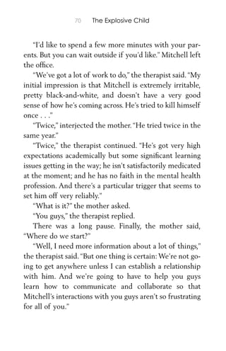70 The Explosive Child
“I’d like to spend a few more minutes with your par-
ents. But you can wait outside if you’d like.” Mitchell left
the ofﬁce.
“We’ve got a lot of work to do,” the therapist said.“My
initial impression is that Mitchell is extremely irritable,
pretty black-and-white, and doesn’t have a very good
sense of how he’s coming across. He’s tried to kill himself
once . . .”
“Twice,” interjected the mother. “He tried twice in the
same year.”
“Twice,” the therapist continued. “He’s got very high
expectations academically but some signiﬁcant learning
issues getting in the way; he isn’t satisfactorily medicated
at the moment; and he has no faith in the mental health
profession. And there’s a particular trigger that seems to
set him off very reliably.”
“What is it?” the mother asked.
“You guys,” the therapist replied.
There was a long pause. Finally, the mother said,
“Where do we start?”
“Well, I need more information about a lot of things,”
the therapist said.“But one thing is certain:We’re not go-
ing to get anywhere unless I can establish a relationship
with him. And we’re going to have to help you guys
learn how to communicate and collaborate so that
Mitchell’s interactions with you guys aren’t so frustrating
for all of you.”
 