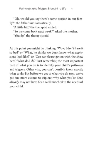 Pathways and Triggers Brought to Life 71
“Oh, would you say there’s some tension in our fam-
ily?” the father said sarcastically.
“A little bit,” the therapist smiled.
“So we come back next week?” asked the mother.
“You do,” the therapist said.
At this point you might be thinking,“Wow, I don’t have it
so bad” or “What, he thinks we don’t know what explo-
sions look like?” or “Can we please get on with the show
here? What do I do?” Just remember, the most important
part of what you do is to identify your child’s pathways
and triggers. Otherwise, you can’t possibly know exactly
what to do. But before we get to what you do next, we’ve
got one more avenue to explore: why what you’ve done
already may not have been well matched to the needs of
your child.
 