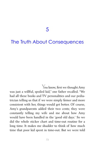 5
The Truth About Consequences
Y
ou know, ﬁrst we thought Amy
was just a willful, spoiled kid,” one father recalled. “We
had all these books and TV personalities and our pedia-
trician telling us that if we were simply ﬁrmer and more
consistent with her, things would get better. Of course,
Amy’s grandparents added their two cents; they were
constantly telling my wife and me about how Amy
would have been handled in the ‘good old days.’ So we
did the whole sticker chart and time-out routine for a
long time. It makes me shudder to think of how much
time that poor kid spent in time-out. But we were told
73
 