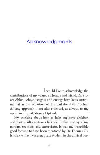 Acknowledgments
I would like to acknowledge the
contributions of my valued colleague and friend, Dr. Stu-
art Ablon, whose insights and energy have been instru-
mental in the evolution of the Collaborative Problem
Solving approach. I am also indebted, as always, to my
agent and friend, Wendy Lipkind.
My thinking about how to help explosive children
and their adult caretakers has been inﬂuenced by many
parents, teachers, and supervisors. It was my incredible
good fortune to have been mentored by Dr. Thomas Ol-
lendick while I was a graduate student in the clinical psy-
vii
 