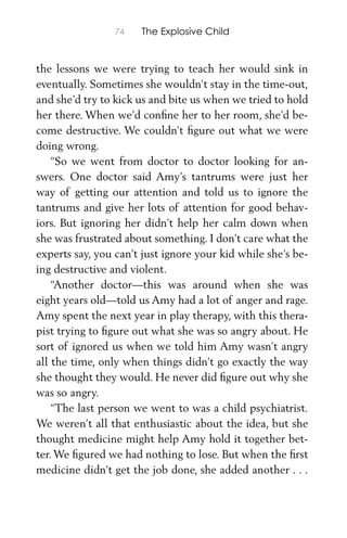 74 The Explosive Child
the lessons we were trying to teach her would sink in
eventually. Sometimes she wouldn’t stay in the time-out,
and she’d try to kick us and bite us when we tried to hold
her there. When we’d conﬁne her to her room, she’d be-
come destructive. We couldn’t ﬁgure out what we were
doing wrong.
“So we went from doctor to doctor looking for an-
swers. One doctor said Amy’s tantrums were just her
way of getting our attention and told us to ignore the
tantrums and give her lots of attention for good behav-
iors. But ignoring her didn’t help her calm down when
she was frustrated about something. I don’t care what the
experts say, you can’t just ignore your kid while she’s be-
ing destructive and violent.
“Another doctor—this was around when she was
eight years old—told us Amy had a lot of anger and rage.
Amy spent the next year in play therapy, with this thera-
pist trying to ﬁgure out what she was so angry about. He
sort of ignored us when we told him Amy wasn’t angry
all the time, only when things didn’t go exactly the way
she thought they would. He never did ﬁgure out why she
was so angry.
“The last person we went to was a child psychiatrist.
We weren’t all that enthusiastic about the idea, but she
thought medicine might help Amy hold it together bet-
ter. We ﬁgured we had nothing to lose. But when the ﬁrst
medicine didn’t get the job done, she added another . . .
 