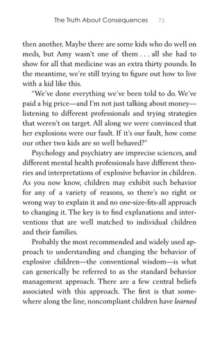 The Truth About Consequences 75
then another. Maybe there are some kids who do well on
meds, but Amy wasn’t one of them . . . all she had to
show for all that medicine was an extra thirty pounds. In
the meantime, we’re still trying to ﬁgure out how to live
with a kid like this.
“We’ve done everything we’ve been told to do. We’ve
paid a big price—and I’m not just talking about money—
listening to different professionals and trying strategies
that weren’t on target. All along we were convinced that
her explosions were our fault. If it’s our fault, how come
our other two kids are so well behaved?”
Psychology and psychiatry are imprecise sciences, and
different mental health professionals have different theo-
ries and interpretations of explosive behavior in children.
As you now know, children may exhibit such behavior
for any of a variety of reasons, so there’s no right or
wrong way to explain it and no one-size-ﬁts-all approach
to changing it. The key is to ﬁnd explanations and inter-
ventions that are well matched to individual children
and their families.
Probably the most recommended and widely used ap-
proach to understanding and changing the behavior of
explosive children—the conventional wisdom—is what
can generically be referred to as the standard behavior
management approach. There are a few central beliefs
associated with this approach. The ﬁrst is that some-
where along the line, noncompliant children have learned
 