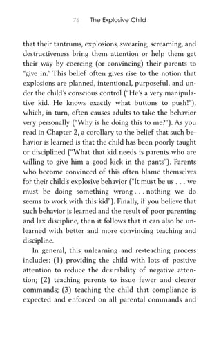 76 The Explosive Child
that their tantrums, explosions, swearing, screaming, and
destructiveness bring them attention or help them get
their way by coercing (or convincing) their parents to
“give in.” This belief often gives rise to the notion that
explosions are planned, intentional, purposeful, and un-
der the child’s conscious control (“He’s a very manipula-
tive kid. He knows exactly what buttons to push!”),
which, in turn, often causes adults to take the behavior
very personally (“Why is he doing this to me?”). As you
read in Chapter 2, a corollary to the belief that such be-
havior is learned is that the child has been poorly taught
or disciplined (“What that kid needs is parents who are
willing to give him a good kick in the pants”). Parents
who become convinced of this often blame themselves
for their child’s explosive behavior (“It must be us . . . we
must be doing something wrong . . . nothing we do
seems to work with this kid”). Finally, if you believe that
such behavior is learned and the result of poor parenting
and lax discipline, then it follows that it can also be un-
learned with better and more convincing teaching and
discipline.
In general, this unlearning and re-teaching process
includes: (1) providing the child with lots of positive
attention to reduce the desirability of negative atten-
tion; (2) teaching parents to issue fewer and clearer
commands; (3) teaching the child that compliance is
expected and enforced on all parental commands and
 