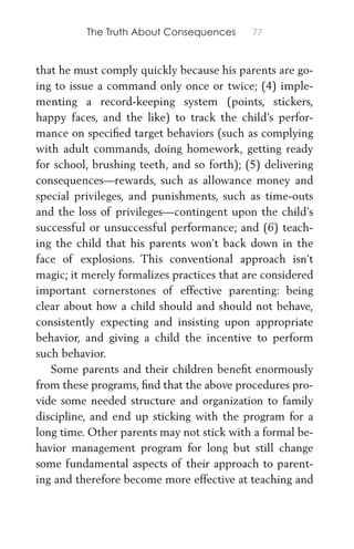 The Truth About Consequences 77
that he must comply quickly because his parents are go-
ing to issue a command only once or twice; (4) imple-
menting a record-keeping system (points, stickers,
happy faces, and the like) to track the child’s perfor-
mance on speciﬁed target behaviors (such as complying
with adult commands, doing homework, getting ready
for school, brushing teeth, and so forth); (5) delivering
consequences—rewards, such as allowance money and
special privileges, and punishments, such as time-outs
and the loss of privileges—contingent upon the child’s
successful or unsuccessful performance; and (6) teach-
ing the child that his parents won’t back down in the
face of explosions. This conventional approach isn’t
magic; it merely formalizes practices that are considered
important cornerstones of effective parenting: being
clear about how a child should and should not behave,
consistently expecting and insisting upon appropriate
behavior, and giving a child the incentive to perform
such behavior.
Some parents and their children beneﬁt enormously
from these programs, ﬁnd that the above procedures pro-
vide some needed structure and organization to family
discipline, and end up sticking with the program for a
long time. Other parents may not stick with a formal be-
havior management program for long but still change
some fundamental aspects of their approach to parent-
ing and therefore become more effective at teaching and
 