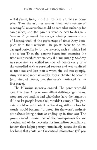 The Truth About Consequences 79
verbal praise, hugs, and the like) every time she com-
plied. Then she and her parents identiﬁed a variety of
meaningful rewards that could be earned in exchange for
compliance, and the parents were helped to design a
“currency” system—in her case, a point system—as a way
of keeping track of the percentage of times Amy com-
plied with their requests. The points were to be ex-
changed periodically for the rewards, each of which had
a price tag. Then the parents began implementing the
time-out procedure when Amy did not comply. So Amy
was receiving a speciﬁed number of points every time
she complied with a parental request and was conﬁned
to time-out and lost points when she did not comply.
Amy was now, most assuredly, very motivated to comply
(assuming, of course, that she wasn’t motivated in the
ﬁrst place).
The following scenario ensued. The parents would
give directions. Amy, whose skills at shifting cognitive set
were not outstanding and who didn’t have the linguistic
skills to let people know that, wouldn’t comply. The par-
ents would repeat their directive. Amy, still at a loss for
words, would become frustrated, for she wasn’t enthusi-
astic about losing points or ending up in time-out. The
parents would remind her of the consequences for not
obeying and of the necessity for immediate compliance.
Rather than helping Amy immediately access the ﬁle in
her brain that contained the critical information (“If you
 