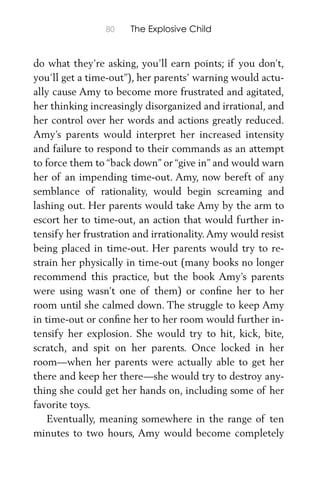 80 The Explosive Child
do what they’re asking, you’ll earn points; if you don’t,
you’ll get a time-out”), her parents’ warning would actu-
ally cause Amy to become more frustrated and agitated,
her thinking increasingly disorganized and irrational, and
her control over her words and actions greatly reduced.
Amy’s parents would interpret her increased intensity
and failure to respond to their commands as an attempt
to force them to “back down” or “give in” and would warn
her of an impending time-out. Amy, now bereft of any
semblance of rationality, would begin screaming and
lashing out. Her parents would take Amy by the arm to
escort her to time-out, an action that would further in-
tensify her frustration and irrationality.Amy would resist
being placed in time-out. Her parents would try to re-
strain her physically in time-out (many books no longer
recommend this practice, but the book Amy’s parents
were using wasn’t one of them) or conﬁne her to her
room until she calmed down. The struggle to keep Amy
in time-out or conﬁne her to her room would further in-
tensify her explosion. She would try to hit, kick, bite,
scratch, and spit on her parents. Once locked in her
room—when her parents were actually able to get her
there and keep her there—she would try to destroy any-
thing she could get her hands on, including some of her
favorite toys.
Eventually, meaning somewhere in the range of ten
minutes to two hours, Amy would become completely
 