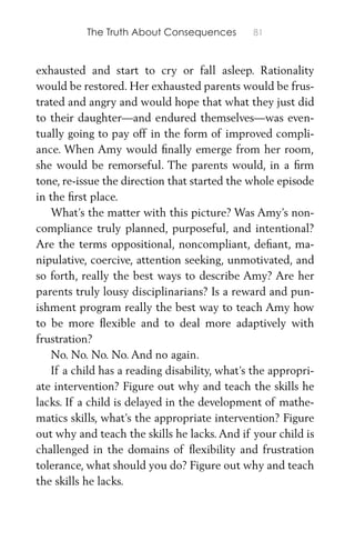 The Truth About Consequences 81
exhausted and start to cry or fall asleep. Rationality
would be restored. Her exhausted parents would be frus-
trated and angry and would hope that what they just did
to their daughter—and endured themselves—was even-
tually going to pay off in the form of improved compli-
ance. When Amy would ﬁnally emerge from her room,
she would be remorseful. The parents would, in a ﬁrm
tone, re-issue the direction that started the whole episode
in the ﬁrst place.
What’s the matter with this picture? Was Amy’s non-
compliance truly planned, purposeful, and intentional?
Are the terms oppositional, noncompliant, deﬁant, ma-
nipulative, coercive, attention seeking, unmotivated, and
so forth, really the best ways to describe Amy? Are her
parents truly lousy disciplinarians? Is a reward and pun-
ishment program really the best way to teach Amy how
to be more ﬂexible and to deal more adaptively with
frustration?
No. No. No. No. And no again.
If a child has a reading disability, what’s the appropri-
ate intervention? Figure out why and teach the skills he
lacks. If a child is delayed in the development of mathe-
matics skills, what’s the appropriate intervention? Figure
out why and teach the skills he lacks. And if your child is
challenged in the domains of ﬂexibility and frustration
tolerance, what should you do? Figure out why and teach
the skills he lacks.
 