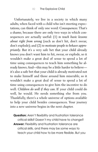 82 The Explosive Child
Unfortunately, we live in a society in which many
adults, when faced with a child who isn’t meeting expec-
tations, can think of only one word: Consequences. That’s
a shame, because there are only two ways in which con-
sequences are actually useful: (1) to teach basic lessons
about right from wrong (such as don’t hit, don’t swear,
don’t explode); and (2) to motivate people to behave appro-
priately. But it’s a very safe bet that your child already
knows you don’t want him to hit, swear, or explode, so it
wouldn’t make a great deal of sense to spend a lot of
time using consequences to teach him something he al-
ready knows.And—this may be a little harder to believe—
it’s also a safe bet that your child is already motivated not
to make himself and those around him miserable, so it
wouldn’t make a great deal of sense to spend a lot of
time using consequences to give him the incentive to do
well. Children do well if they can. If your child could do
well, he would. He needs something else from you.
Thankfully, there’s a whole universe of options available
to help your child besides consequences. Your journey
into a new universe begins in the next chapter.
Question: Aren’t ﬂexibility and frustration tolerance
critical skills? Doesn’t my child have to change?
Answer: Flexibility and frustration tolerance are
critical skills, and there may be some ways to
teach your child how to be more ﬂexible. But you
 